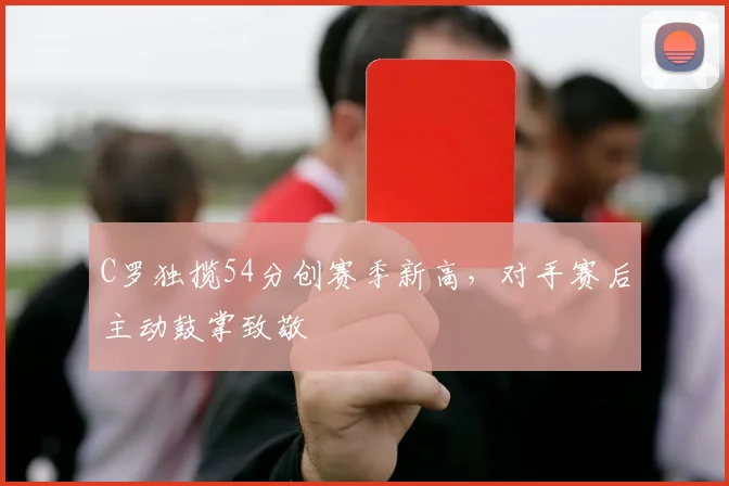 C罗独揽54分创赛季新高,对手赛后