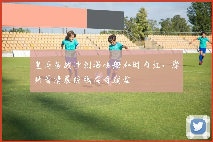 皇马备战冲刺遇快船加时内讧,摩纳