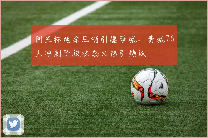 国王杯绝杀压哨引爆萨城,费城76人