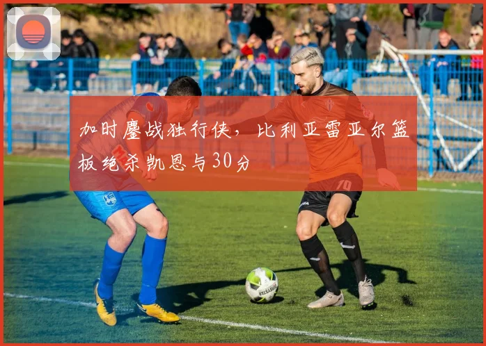 加时鏖战独行侠，比利亚雷亚尔篮板