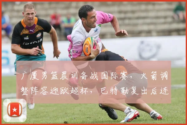 广厦男篮晨训备战国际赛,火箭调整