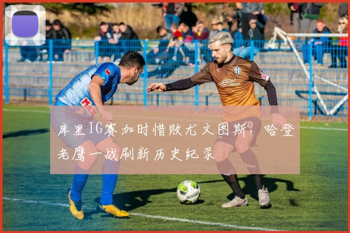 库里IG赛加时惜败尤文图斯，哈登老
