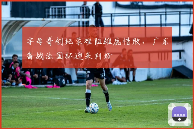 字母哥创纪录难阻雄鹿惜败,广东备