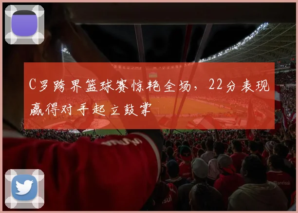 C罗跨界篮球赛惊艳全场，22分表现